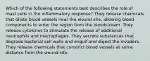 Which of the following statements best describes the role of mast cells in the inflammatory response? They release chemicals that dilate blood vessels near the wound site, allowing blood components to enter the region from the bloodstream .They release cytokines to stimulate the release of additional neutrophils and macrophages. They secrete substances that degrade bacterial cell walls and engulf and digest the invaders. They release chemicals that constrict blood vessels at some distance from the wound site.