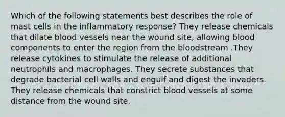 Which of the following statements best describes the role of mast cells in the inflammatory response? They release chemicals that dilate <a href='https://www.questionai.com/knowledge/kZJ3mNKN7P-blood-vessels' class='anchor-knowledge'>blood vessels</a> near the wound site, allowing blood components to enter the region from <a href='https://www.questionai.com/knowledge/k7oXMfj7lk-the-blood' class='anchor-knowledge'>the blood</a>stream .They release cytokines to stimulate the release of additional neutrophils and macrophages. They secrete substances that degrade bacterial cell walls and engulf and digest the invaders. They release chemicals that constrict blood vessels at some distance from the wound site.