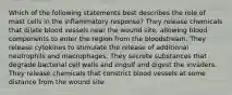 Which of the following statements best describes the role of mast cells in the inflammatory response? They release chemicals that dilate blood vessels near the wound site, allowing blood components to enter the region from the bloodstream. They release cytokines to stimulate the release of additional neutrophils and macrophages. They secrete substances that degrade bacterial cell walls and engulf and digest the invaders. They release chemicals that constrict blood vessels at some distance from the wound site