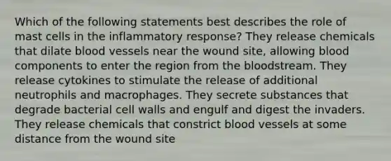 Which of the following statements best describes the role of mast cells in the inflammatory response? They release chemicals that dilate blood vessels near the wound site, allowing blood components to enter the region from the bloodstream. They release cytokines to stimulate the release of additional neutrophils and macrophages. They secrete substances that degrade bacterial cell walls and engulf and digest the invaders. They release chemicals that constrict blood vessels at some distance from the wound site