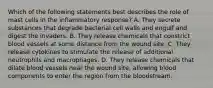 Which of the following statements best describes the role of mast cells in the inflammatory response? A. They secrete substances that degrade bacterial cell walls and engulf and digest the invaders. B. They release chemicals that constrict blood vessels at some distance from the wound site. C. They release cytokines to stimulate the release of additional neutrophils and macrophages. D. They release chemicals that dilate blood vessels near the wound site, allowing blood components to enter the region from the bloodstream.