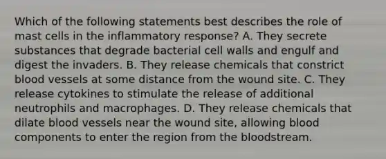 Which of the following statements best describes the role of mast cells in the inflammatory response? A. They secrete substances that degrade bacterial cell walls and engulf and digest the invaders. B. They release chemicals that constrict blood vessels at some distance from the wound site. C. They release cytokines to stimulate the release of additional neutrophils and macrophages. D. They release chemicals that dilate blood vessels near the wound site, allowing blood components to enter the region from the bloodstream.