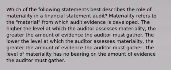 Which of the following statements best describes the role of materiality in a financial statement audit? Materiality refers to the "material" from which audit evidence is developed. The higher the level at which the auditor assesses materiality, the greater the amount of evidence the auditor must gather. The lower the level at which the auditor assesses materiality, the greater the amount of evidence the auditor must gather. The level of materiality has no bearing on the amount of evidence the auditor must gather.