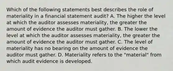 Which of the following statements best describes the role of materiality in a financial statement audit? A. The higher the level at which the auditor assesses materiality, the greater the amount of evidence the auditor must gather. B. The lower the level at which the auditor assesses materiality, the greater the amount of evidence the auditor must gather. C. The level of materiality has no bearing on the amount of evidence the auditor must gather. D. Materiality refers to the "material" from which audit evidence is developed.