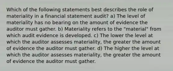 Which of the following statements best describes the role of materiality in a financial statement audit? a) The level of materiality has no bearing on the amount of evidence the auditor must gather. b) Materiality refers to the "material" from which audit evidence is developed. c) The lower the level at which the auditor assesses materiality, the greater the amount of evidence the auditor must gather. d) The higher the level at which the auditor assesses materiality, the greater the amount of evidence the auditor must gather.