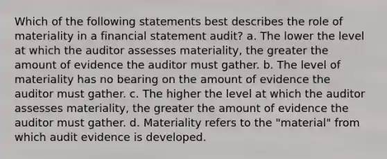 Which of the following statements best describes the role of materiality in a financial statement audit? a. The lower the level at which the auditor assesses materiality, the greater the amount of evidence the auditor must gather. b. The level of materiality has no bearing on the amount of evidence the auditor must gather. c. The higher the level at which the auditor assesses materiality, the greater the amount of evidence the auditor must gather. d. Materiality refers to the "material" from which audit evidence is developed.