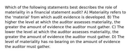 Which of the following statements best describes the role of materiality in a financial statement audit? A) Materiality refers to the 'material' from which audit evidence is developed. B) The higher the level at which the auditor assesses materiality, the greater the amount of evidence the auditor must gather. C) The lower the level at which the auditor assesses materiality, the greater the amount of evidence the auditor must gather. D) The level of materiality has no bearing on the amount of evidence the auditor must gather.