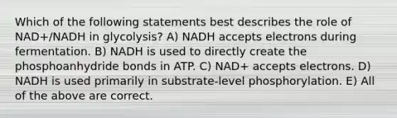 Which of the following statements best describes the role of NAD+/NADH in glycolysis? A) NADH accepts electrons during fermentation. B) NADH is used to directly create the phosphoanhydride bonds in ATP. C) NAD+ accepts electrons. D) NADH is used primarily in substrate-level phosphorylation. E) All of the above are correct.