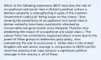 Which of the following statements BEST describes the role of occupational and social class in Britain's political culture a. Workers solidarity is strengthening in spite of the Coalition Government's policy of "being tough on the unions," thus showing the persistence of occupational and social class b. Worker solidarity have been consistently attacked by Conservative led government since Margaret Thatcher thus weakening the impact of occupational and social class c. The Labour Party has consistently supported labour unions due to the power of these groups to determine party policy, thus maintaining the role of social class d. Strike rates in the United Kingdom are well above average in comparison to OECD and EU countries showing that class remains a significant political cleavage in the country e. all of these