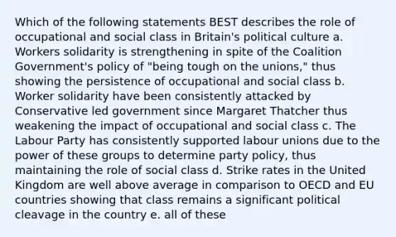 Which of the following statements BEST describes the role of occupational and social class in Britain's political culture a. Workers solidarity is strengthening in spite of the Coalition Government's policy of "being tough on the unions," thus showing the persistence of occupational and social class b. Worker solidarity have been consistently attacked by Conservative led government since Margaret Thatcher thus weakening the impact of occupational and social class c. The Labour Party has consistently supported labour unions due to the power of these groups to determine party policy, thus maintaining the role of social class d. Strike rates in the United Kingdom are well above average in comparison to OECD and EU countries showing that class remains a significant political cleavage in the country e. all of these