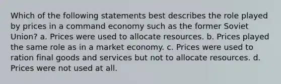 Which of the following statements best describes the role played by prices in a command economy such as the former Soviet Union? a. Prices were used to allocate resources. b. Prices played the same role as in a market economy. c. Prices were used to ration final goods and services but not to allocate resources. d. Prices were not used at all.