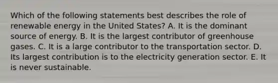 Which of the following statements best describes the role of renewable energy in the United States? A. It is the dominant source of energy. B. It is the largest contributor of greenhouse gases. C. It is a large contributor to the transportation sector. D. Its largest contribution is to the electricity generation sector. E. It is never sustainable.