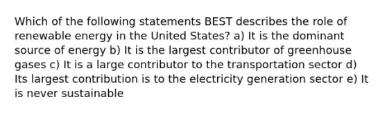 Which of the following statements BEST describes the role of renewable energy in the United States? a) It is the dominant source of energy b) It is the largest contributor of greenhouse gases c) It is a large contributor to the transportation sector d) Its largest contribution is to the electricity generation sector e) It is never sustainable