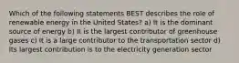 Which of the following statements BEST describes the role of renewable energy in the United States? a) It is the dominant source of energy b) It is the largest contributor of greenhouse gases c) It is a large contributor to the transportation sector d) Its largest contribution is to the electricity generation sector