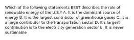 Which of the following statements BEST describes the role of renewable energy of the U.S.? A. It is the dominant source of energy B. It is the largest contributor of greenhouse gases C. It is a large contributor to the transportation sector D. It's largest contribution is to the electricity generation sector E. It is never sustainable