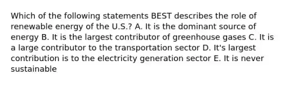 Which of the following statements BEST describes the role of renewable energy of the U.S.? A. It is the dominant source of energy B. It is the largest contributor of greenhouse gases C. It is a large contributor to the transportation sector D. It's largest contribution is to the electricity generation sector E. It is never sustainable