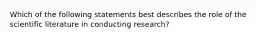 Which of the following statements best describes the role of the scientific literature in conducting research?