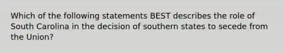 Which of the following statements BEST describes the role of South Carolina in the decision of southern states to secede from the Union?