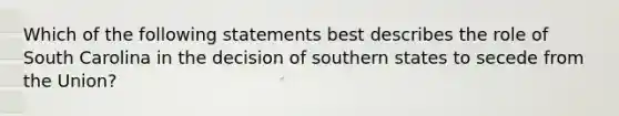 Which of the following statements best describes the role of South Carolina in the decision of southern states to secede from the Union?