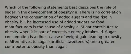 Which of the following statements best describes the role of sugar in the development of obesity?​ a. ​There is no correlation between the consumption of added sugars and the rise in obesity. b. ​The increased use of added sugars by food manufacturers is the cause of obesity. c. ​Sugar contributes to obesity when it is part of excessive energy intakes. d. ​Sugar consumption is a direct cause of weight gain leading to obesity. e. ​Alternatives to sugar (artificial sweeteners) are a greater contributor to obesity than sugar.