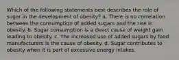 Which of the following statements best describes the role of sugar in the development of obesity? a. There is no correlation between the consumption of added sugars and the rise in obesity. b. Sugar consumption is a direct cause of weight gain leading to obesity. c. The increased use of added sugars by food manufacturers is the cause of obesity. d. Sugar contributes to obesity when it is part of excessive energy intakes.