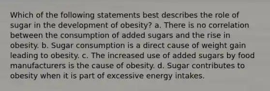 Which of the following statements best describes the role of sugar in the development of obesity? a. There is no correlation between the consumption of added sugars and the rise in obesity. b. Sugar consumption is a direct cause of weight gain leading to obesity. c. The increased use of added sugars by food manufacturers is the cause of obesity. d. Sugar contributes to obesity when it is part of excessive energy intakes.