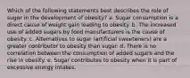 Which of the following statements best describes the role of sugar in the development of obesity?​ a. ​Sugar consumption is a direct cause of weight gain leading to obesity. b. ​The increased use of added sugars by food manufacturers is the cause of obesity. c. ​Alternatives to sugar (artificial sweeteners) are a greater contributor to obesity than sugar. d. ​There is no correlation between the consumption of added sugars and the rise in obesity. e. ​Sugar contributes to obesity when it is part of excessive energy intakes.