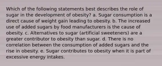 Which of the following statements best describes the role of sugar in the development of obesity?​ a. ​Sugar consumption is a direct cause of weight gain leading to obesity. b. ​The increased use of added sugars by food manufacturers is the cause of obesity. c. ​Alternatives to sugar (artificial sweeteners) are a greater contributor to obesity than sugar. d. ​There is no correlation between the consumption of added sugars and the rise in obesity. e. ​Sugar contributes to obesity when it is part of excessive energy intakes.