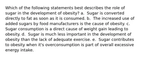 Which of the following statements best describes the role of sugar in the development of obesity? a. ​ Sugar is converted directly to fat as soon as it is consumed. b. ​ The increased use of added sugars by food manufacturers is the cause of obesity. c. ​ Sugar consumption is a direct cause of weight gain leading to obesity. d. ​ Sugar is much less important in the development of obesity than the lack of adequate exercise. e. ​ Sugar contributes to obesity when it's overconsumption is part of overall excessive energy intake.