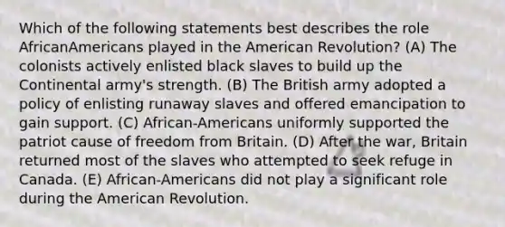 Which of the following statements best describes the role AfricanAmericans played in the American Revolution? (A) The colonists actively enlisted black slaves to build up the Continental army's strength. (B) The British army adopted a policy of enlisting runaway slaves and offered emancipation to gain support. (C) African-Americans uniformly supported the patriot cause of freedom from Britain. (D) After the war, Britain returned most of the slaves who attempted to seek refuge in Canada. (E) African-Americans did not play a significant role during the American Revolution.