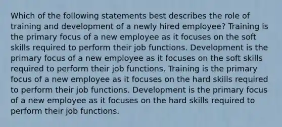 Which of the following statements best describes the role of training and development of a newly hired employee? Training is the primary focus of a new employee as it focuses on the soft skills required to perform their job functions. Development is the primary focus of a new employee as it focuses on the soft skills required to perform their job functions. Training is the primary focus of a new employee as it focuses on the hard skills required to perform their job functions. Development is the primary focus of a new employee as it focuses on the hard skills required to perform their job functions.