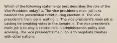 Which of the following statements best describes the role of the Vice President today? a. The vice president's main job is to balance the presidential ticket during election. b. The vice president's main job is waiting. c. The vice president's main job is casting tie-breaking votes in the Senate. d. The vice president's main job is to play a central role in administration policy and advising. The vice president's main job is to negotiate treaties with other nations.