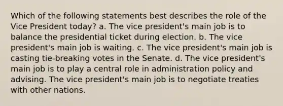 Which of the following statements best describes the role of the Vice President today? a. The vice president's main job is to balance the presidential ticket during election. b. The vice president's main job is waiting. c. The vice president's main job is casting tie-breaking votes in the Senate. d. The vice president's main job is to play a central role in administration policy and advising. The vice president's main job is to negotiate treaties with other nations.