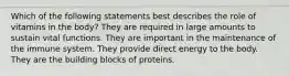 Which of the following statements best describes the role of vitamins in the body? They are required in large amounts to sustain vital functions. They are important in the maintenance of the immune system. They provide direct energy to the body. They are the building blocks of proteins.