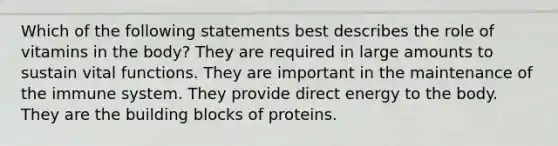 Which of the following statements best describes the role of vitamins in the body? They are required in large amounts to sustain vital functions. They are important in the maintenance of the immune system. They provide direct energy to the body. They are the building blocks of proteins.