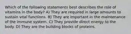 Which of the following statements best describes the role of vitamins in the body? A) They are required in large amounts to sustain vital functions. B) They are important in the maintenance of the immune system. C) They provide direct energy to the body. D) They are the building blocks of proteins.