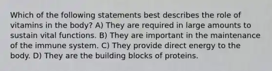 Which of the following statements best describes the role of vitamins in the body? A) They are required in large amounts to sustain vital functions. B) They are important in the maintenance of the immune system. C) They provide direct energy to the body. D) They are the building blocks of proteins.