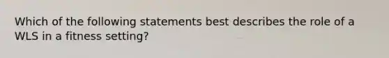 Which of the following statements best describes the role of a WLS in a fitness setting?