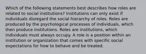 Which of the following statements best describes how roles are related to social institutions? Institutions can only exist if individuals disregard the social hierarchy of roles. Roles are produced by the psychological processes of individuals, which then produce institutions. Roles are institutions, which individuals must always occupy. A role is a position within an institution or organization that comes with specific social expectations for how to behave and be treated.