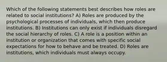 Which of the following statements best describes how roles are related to social institutions? A) Roles are produced by the psychological processes of individuals, which then produce institutions. B) Institutions can only exist if individuals disregard the social hierarchy of roles. C) A role is a position within an institution or organization that comes with specific social expectations for how to behave and be treated. D) Roles are institutions, which individuals must always occupy.