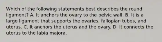 Which of the following statements best describes the round ligament? A. It anchors the ovary to the pelvic wall. B. It is a large ligament that supports the ovaries, fallopian tubes, and uterus. C. It anchors the uterus and the ovary. D. It connects the uterus to the labia majora.