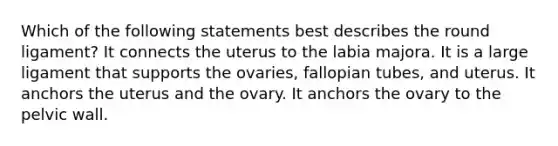 Which of the following statements best describes the round ligament? It connects the uterus to the labia majora. It is a large ligament that supports the ovaries, fallopian tubes, and uterus. It anchors the uterus and the ovary. It anchors the ovary to the pelvic wall.