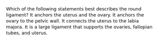 Which of the following statements best describes the round ligament? It anchors the uterus and the ovary. It anchors the ovary to the pelvic wall. It connects the uterus to the labia majora. It is a large ligament that supports the ovaries, fallopian tubes, and uterus.