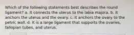 Which of the following statements best describes the round ligament? a. It connects the uterus to the labia majora. b. It anchors the uterus and the ovary. c. It anchors the ovary to the pelvic wall. d. It is a large ligament that supports the ovaries, fallopian tubes, and uterus.