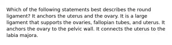 Which of the following statements best describes the round ligament? It anchors the uterus and the ovary. It is a large ligament that supports the ovaries, fallopian tubes, and uterus. It anchors the ovary to the pelvic wall. It connects the uterus to the labia majora.