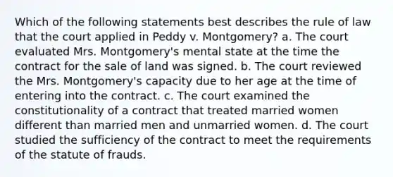 Which of the following statements best describes the rule of law that the court applied in Peddy v. Montgomery? a. The court evaluated Mrs. Montgomery's mental state at the time the contract for the sale of land was signed. b. The court reviewed the Mrs. Montgomery's capacity due to her age at the time of entering into the contract. c. The court examined the constitutionality of a contract that treated married women different than married men and unmarried women. d. The court studied the sufficiency of the contract to meet the requirements of the statute of frauds.