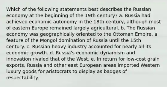 Which of the following statements best describes the Russian economy at the beginning of the 19th century? a. Russia had achieved economic autonomy in the 18th century, although most of eastern Europe remained largely agricultural. b. The Russian economy was geographically oriented to the Ottoman Empire, a feature of the Mongol domination of Russia until the 15th century. c. Russian heavy industry accounted for nearly all its economic growth. d. Russia's economic dynamism and innovation rivaled that of the West. e. In return for low-cost grain exports, Russia and other east European areas imported Western luxury goods for aristocrats to display as badges of respectability.