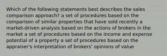 Which of the following statements best describes the sales comparison approach? a set of procedures based on the comparison of similar properties that have sold recently a market-driven analysis based on the actions of brokers in the market a set of procedures based on the income and expense potential of a property a set of procedures based on the appraiser's interpretation of brokers' opinions of value