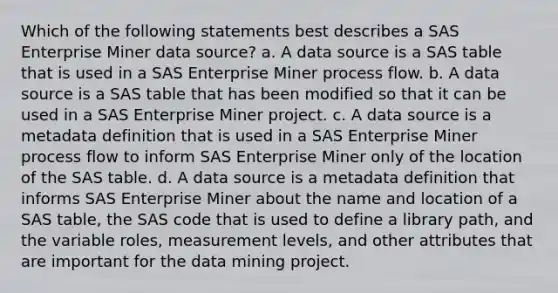 Which of the following statements best describes a SAS Enterprise Miner data source? a. A data source is a SAS table that is used in a SAS Enterprise Miner process flow. b. A data source is a SAS table that has been modified so that it can be used in a SAS Enterprise Miner project. c. A data source is a metadata definition that is used in a SAS Enterprise Miner process flow to inform SAS Enterprise Miner only of the location of the SAS table. d. A data source is a metadata definition that informs SAS Enterprise Miner about the name and location of a SAS table, the SAS code that is used to define a library path, and the variable roles, measurement levels, and other attributes that are important for the data mining project.