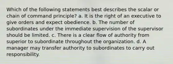 Which of the following statements best describes the scalar or chain of command principle? a. It is the right of an executive to give orders and expect obedience. b. The number of subordinates under the immediate supervision of the supervisor should be limited. c. There is a clear flow of authority from superior to subordinate throughout the organization. d. A manager may transfer authority to subordinates to carry out responsibility.